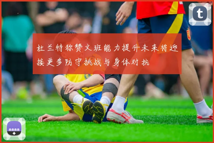杜兰特称赞文班能力提升未来将迎接更多防守挑战与身体对抗