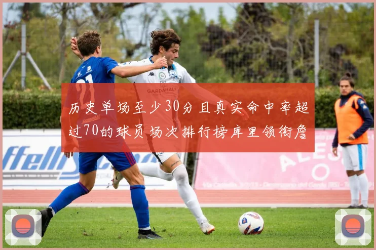 历史单场至少30分且真实命中率超过70的球员场次排行榜库里领衔詹姆斯杜兰特紧随其后