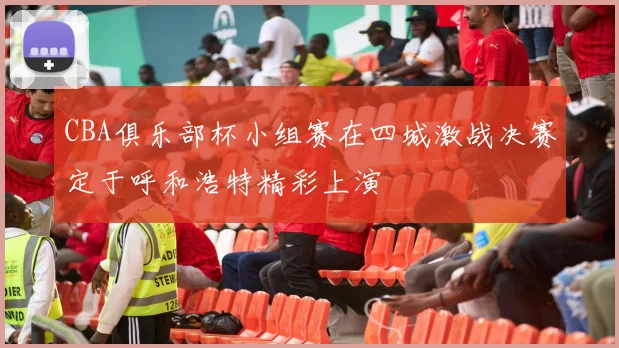 CBA俱乐部杯小组赛在四城激战决赛定于呼和浩特精彩上演