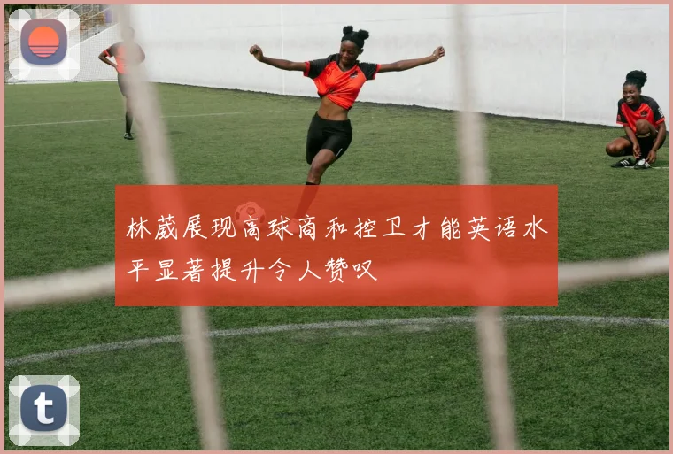 林葳展现高球商和控卫才能英语水平显著提升令人赞叹