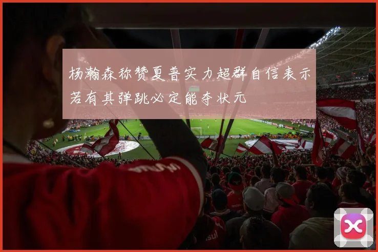 杨瀚森称赞夏普实力超群自信表示若有其弹跳必定能夺状元