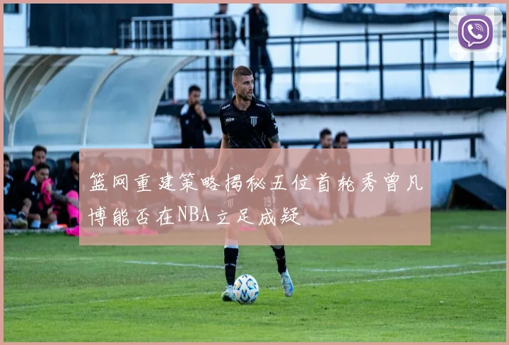 篮网重建策略揭秘五位首轮秀曾凡博能否在NBA立足成疑