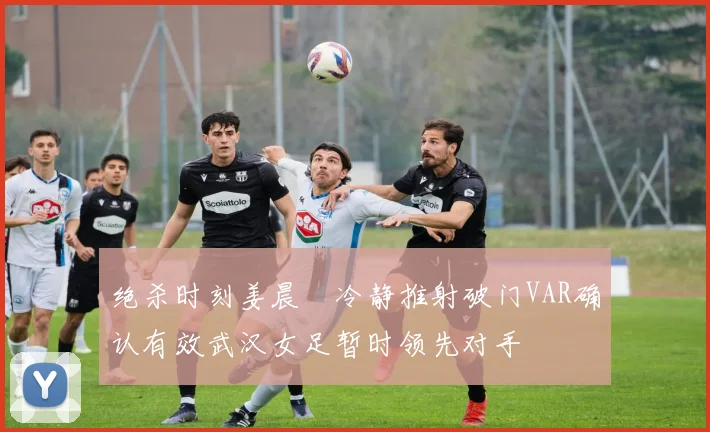绝杀时刻姜晨璟冷静推射破门VAR确认有效武汉女足暂时领先对手