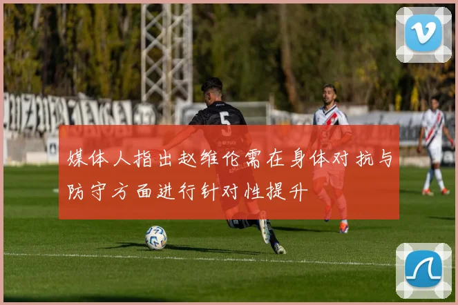 媒体人指出赵维伦需在身体对抗与防守方面进行针对性提升