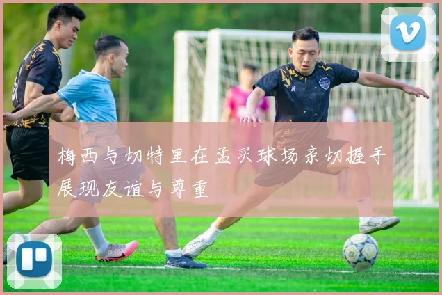 梅西与切特里在孟买球场亲切握手展现友谊与尊重