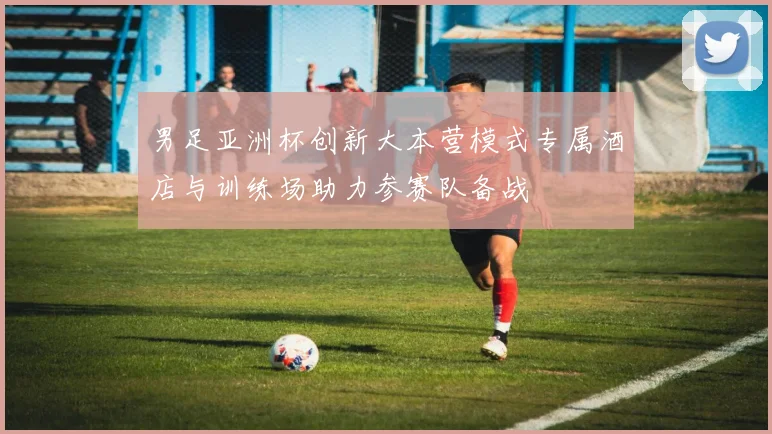 男足亚洲杯创新大本营模式专属酒店与训练场助力参赛队备战