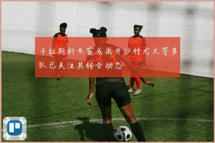 卡拉斯科冬窗或离开沙特尤文等多队已关注其转会动态