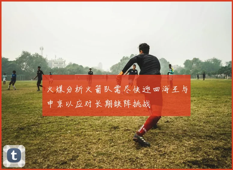 火媒分析火箭队需尽快迎回海王与申京以应对长期缺阵挑战
