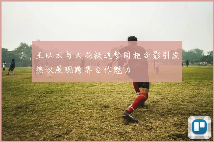 王以太与大花袄追梦同框合影引发热议展现跨界合作魅力
