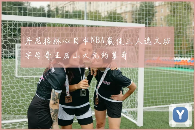 丹尼格林心目中NBA最佳三人选文班字母哥亚历山大无约基奇