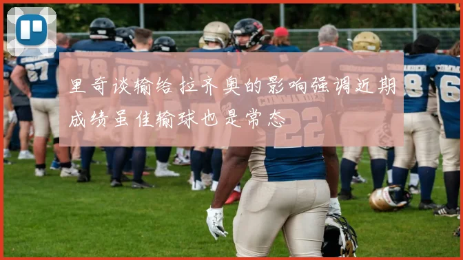 里奇谈输给拉齐奥的影响强调近期成绩虽佳输球也是常态