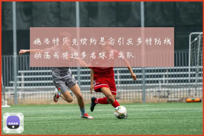施洛特贝克续约悬念引发多特防线动荡或将迎多名球员离队