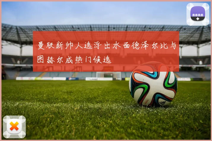 曼联新帅人选浮出水面德泽尔比与图赫尔成热门候选
