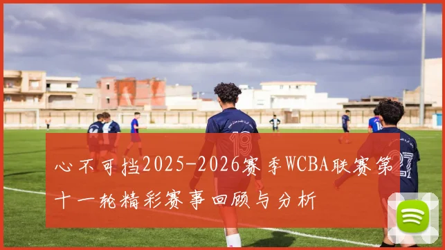 心不可挡2025-2026赛季WCBA联赛第十一轮精彩赛事回顾与分析