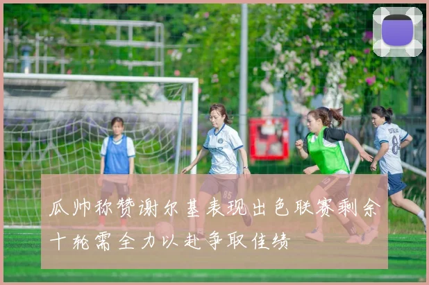 瓜帅称赞谢尔基表现出色联赛剩余十轮需全力以赴争取佳绩