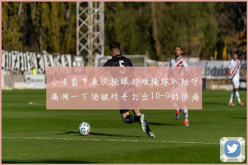 小卡首节表现抢眼却难掩球队防守漏洞一下场被对手打出10-0的惨痛局面