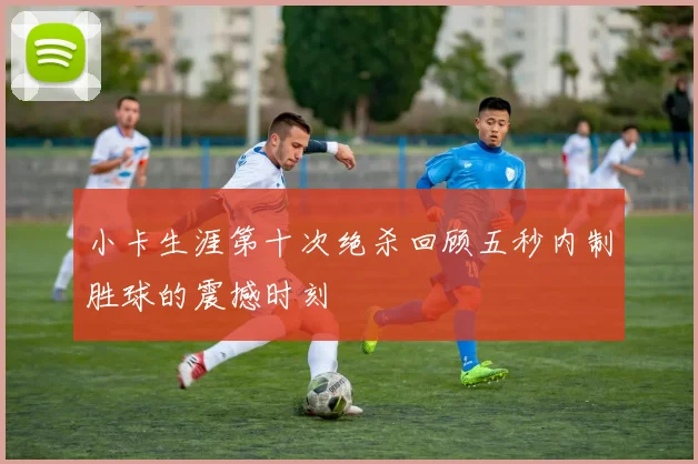 小卡生涯第十次绝杀回顾五秒内制胜球的震撼时刻