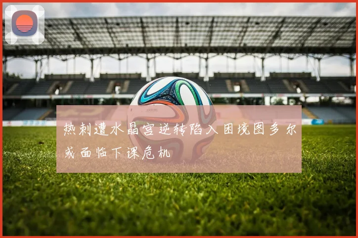 热刺遭水晶宫逆转陷入困境图多尔或面临下课危机