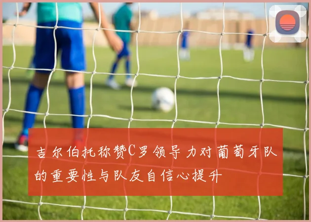 吉尔伯托称赞C罗领导力对葡萄牙队的重要性与队友自信心提升