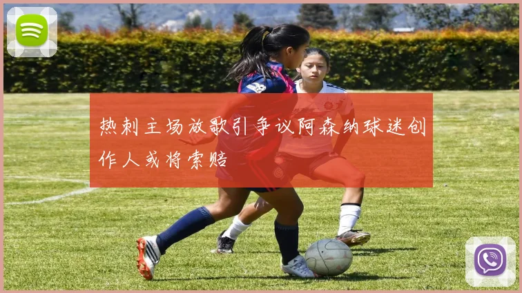 热刺主场放歌引争议阿森纳球迷创作人或将索赔