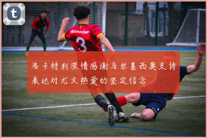 洛卡特利深情感谢马尔基西奥支持表达对尤文热爱的坚定信念