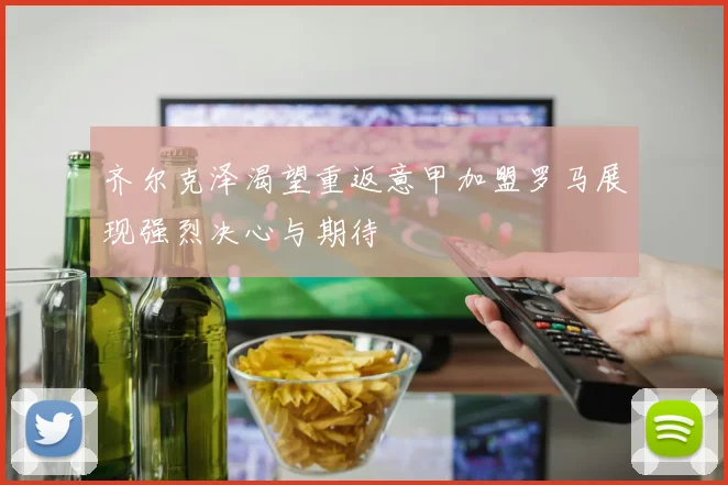 齐尔克泽渴望重返意甲加盟罗马展现强烈决心与期待