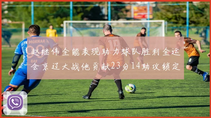 赵继伟全能表现助力球队胜利全运会京辽大战他贡献23分14助攻锁定胜局