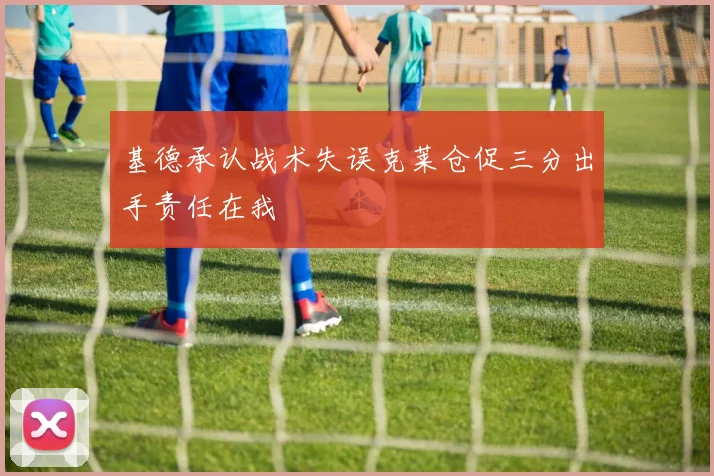基德承认战术失误克莱仓促三分出手责任在我