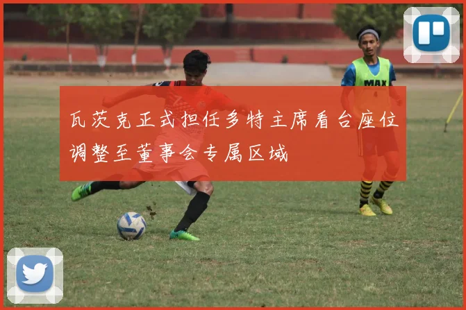 瓦茨克正式担任多特主席看台座位调整至董事会专属区域