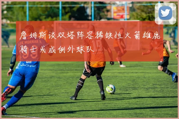 詹姆斯谈双塔阵容稀缺性火箭雄鹿骑士或成例外球队