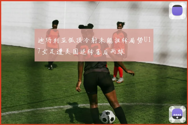 迪玛利亚弧顶冷射未能扭转局势U17女足遭美国逆转落后两球
