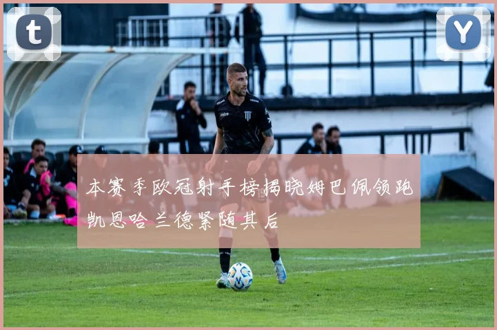 本赛季欧冠射手榜揭晓姆巴佩领跑凯恩哈兰德紧随其后