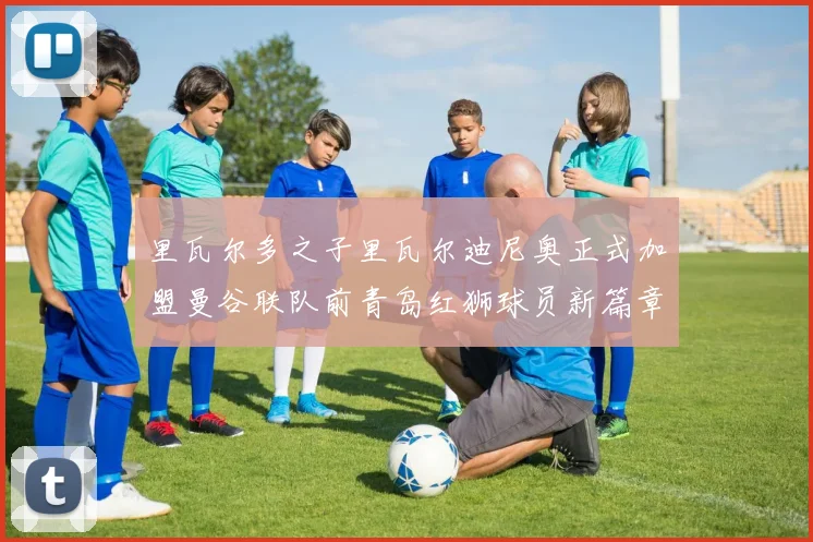 里瓦尔多之子里瓦尔迪尼奥正式加盟曼谷联队前青岛红狮球员新篇章开启