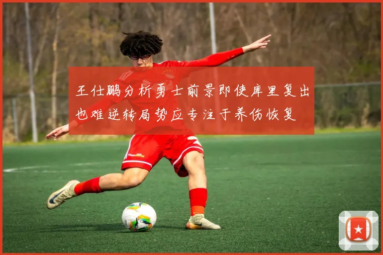 王仕鹏分析勇士前景即使库里复出也难逆转局势应专注于养伤恢复