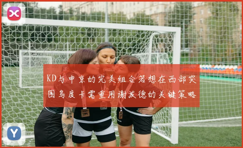 KD与申京的完美组合若想在西部突围乌度卡需重用谢泼德的关键策略