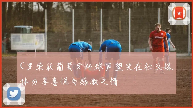 C罗荣获葡萄牙环球声望奖在社交媒体分享喜悦与感激之情