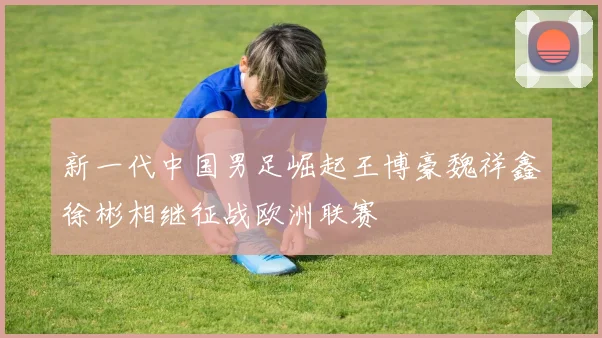 新一代中国男足崛起王博豪魏祥鑫徐彬相继征战欧洲联赛