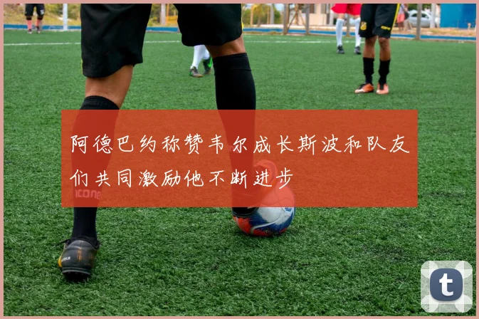 阿德巴约称赞韦尔成长斯波和队友们共同激励他不断进步