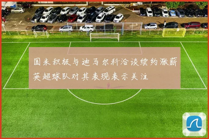 国米积极与迪马尔科洽谈续约涨薪英超球队对其表现表示关注