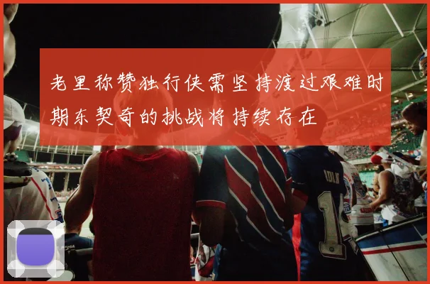 老里称赞独行侠需坚持渡过艰难时期东契奇的挑战将持续存在
