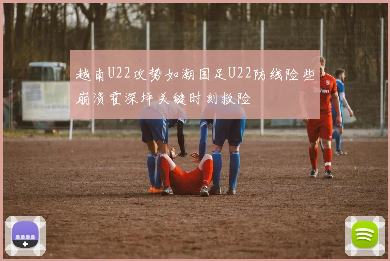 越南U22攻势如潮国足U22防线险些崩溃霍深坪关键时刻救险