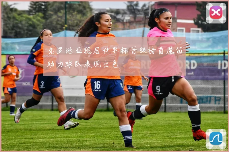 克罗地亚稳居世界杯晋级榜首魔笛助力球队表现出色