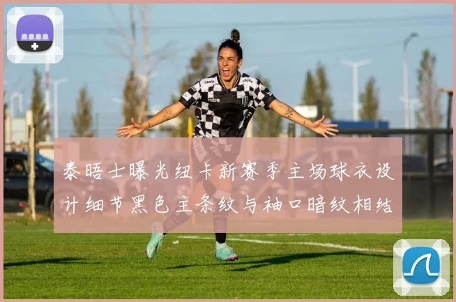 泰晤士曝光纽卡新赛季主场球衣设计细节黑色主条纹与袖口暗纹相结合