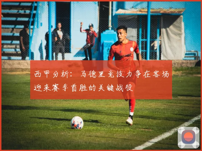 西甲分析：马德里竞技力争在客场迎来赛季首胜的关键战役