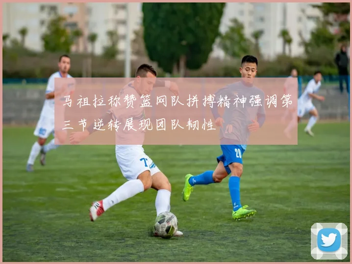 马祖拉称赞篮网队拼搏精神强调第三节逆转展现团队韧性