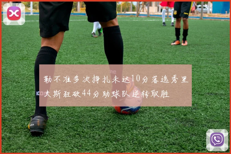 勒不准多次挣扎未达10分落选秀里夫斯狂砍44分助球队逆转取胜