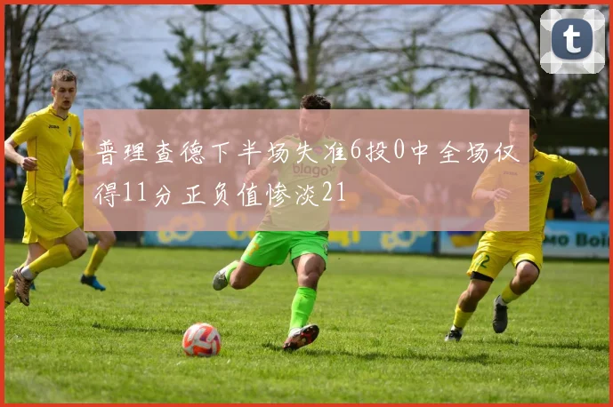 普理查德下半场失准6投0中全场仅得11分正负值惨淡21