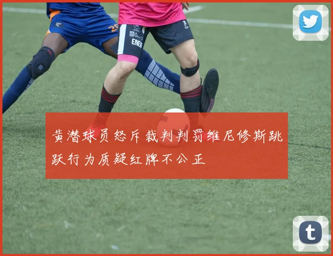 黄潜球员怒斥裁判判罚维尼修斯跳跃行为质疑红牌不公正