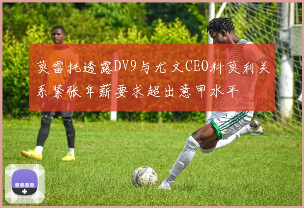 莫雷托透露DV9与尤文CEO科莫利关系紧张年薪要求超出意甲水平